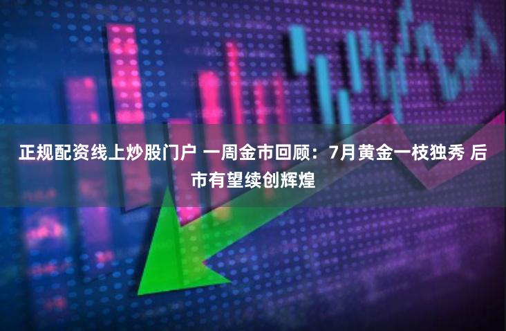 正规配资线上炒股门户 一周金市回顾：7月黄金一枝独秀 后市有望续创辉煌