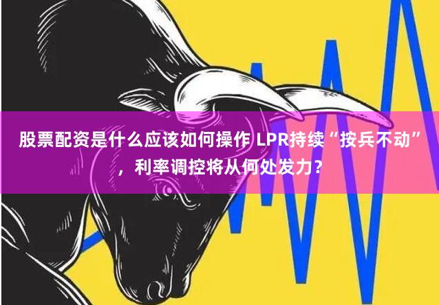 股票配资是什么应该如何操作 LPR持续“按兵不动”，利率调控将从何处发力？