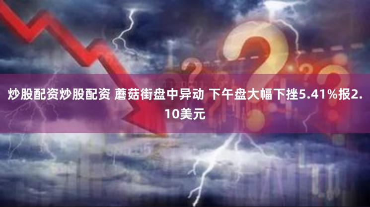 炒股配资炒股配资 蘑菇街盘中异动 下午盘大幅下挫5.41%报2.10美元