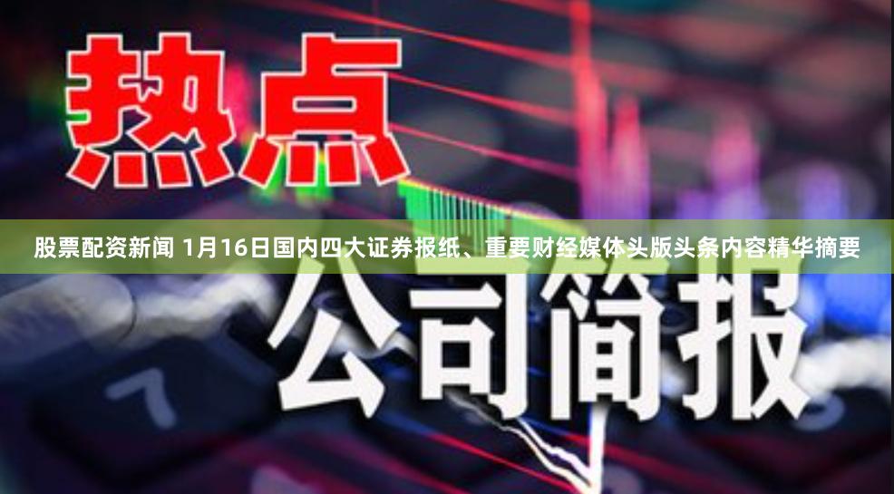 股票配资新闻 1月16日国内四大证券报纸、重要财经媒体头版头条内容精华摘要